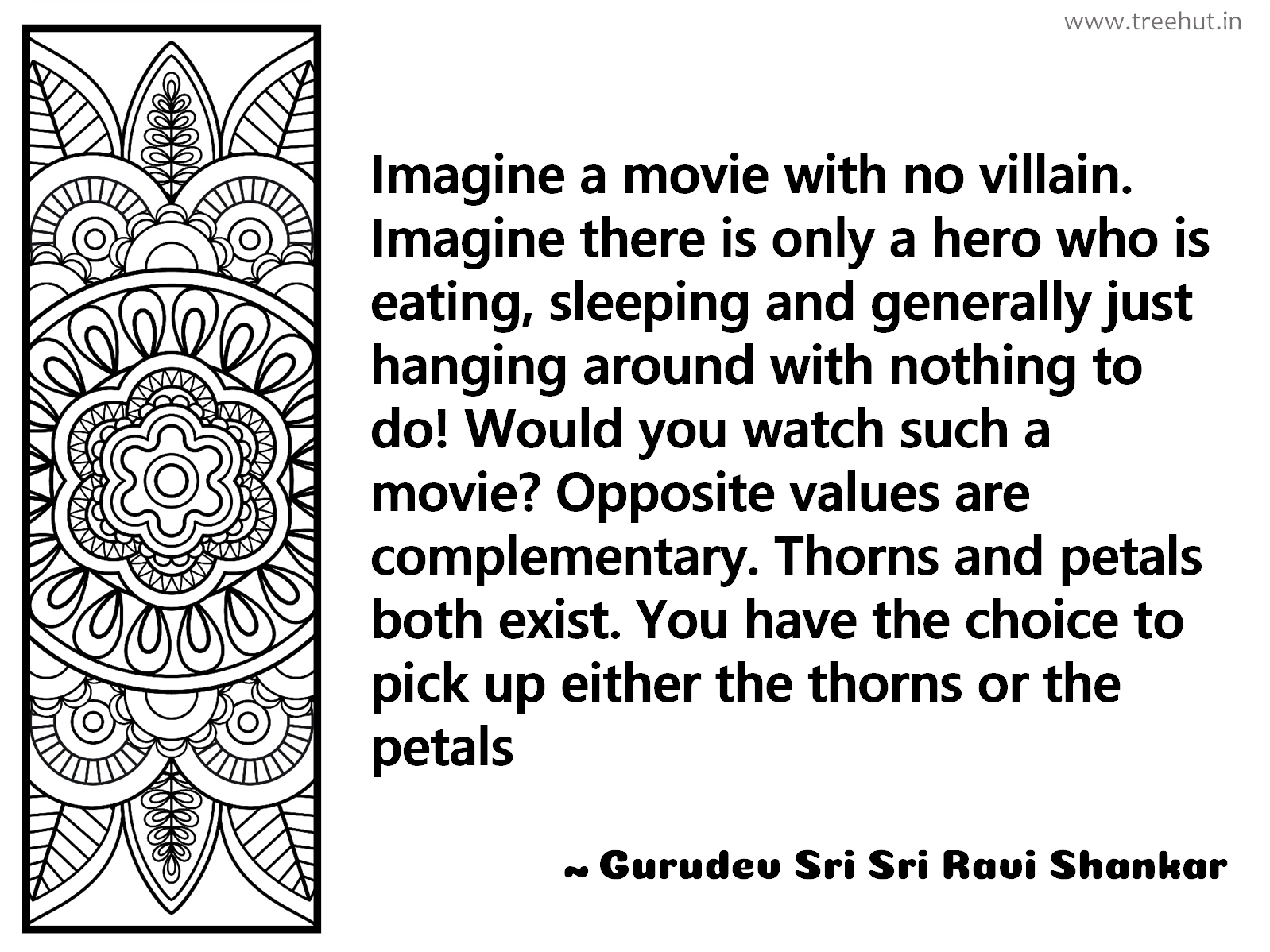 Imagine a movie with no villain. Imagine there is only a hero who is eating, sleeping and generally just hanging around with nothing to do! Would you watch such a movie? Opposite values are complementary. Thorns and petals both exist. You have the choice to pick up either the thorns or the petals Inspirational Quote by Gurudev Sri Sri Ravi Shankar, coloring pages